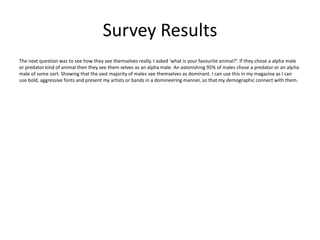 The next question was to see how they see themselves really. I asked ‘what is your favourite animal?’. If they chose a alpha male
or predator kind of animal then they see them selves as an alpha male. An astonishing 95% of males chose a predator or an alpha
male of some sort. Showing that the vast majority of males see themselves as dominant. I can use this in my magazine as I can
use bold, aggressive fonts and present my artists or bands in a domineering manner, so that my demographic connect with them.
Survey Results
 