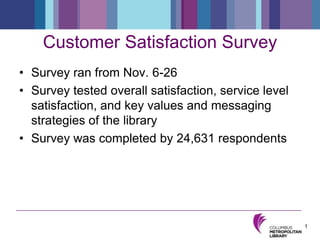Customer Satisfaction Survey Survey ran from Nov. 6-26 Survey tested overall satisfaction, service level satisfaction, and key values and messaging strategies of the library Survey was completed by 24,631 respondents  1 