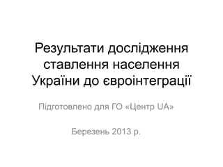 Результати дослідження
  ставлення населення
України до євроінтеграції
 Підготовлено для ГО «Центр UA»

        Березень 2013 р.
 