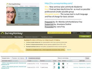 http://ru.surveymonkey.com/
Why: New seminar plan Lehnhardt Akademie
Goal: Find out best day & time for as much as possible
professionals (make possible group
Also good reason: The survey tool is multi language
and free of charge for basic version
----------------------------------------------------
Prepared by: Dr. Monika Lehnhardt/Jana Frey
Supported by: Anastasia Slukhai
Proceeded by: Jana Frey
 