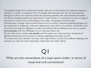 This question helps me to understand exactly what sort of information the audiences expect to 
see/hear in a trailer. In summary of the 11 people that answered was: the use of actions and 
dialogues to inform the audiences about the upcoming episodes, the multi-stranded narratives 
and drama. (including deaths and arguments). In other words, it is compulsory to have a range of 
characters to achieve this, and throughout the trailer I am going to introduce their 
characteristics, through mise-en-scene features such as actions. Attention grabbing dialogues are 
also important to emphasize a character one person said, which in my opinion, would have a lot 
of emotions through the dialogues to make the audience feel something in one way or another. 
Some people said that cliffhangers are an important factor too. 
On the other hand, visually, two people said that quick cuts, close-up shots, strong use of 
lighting and locations can promote an audience appealing soap trailer as well. 
This means that there shouldn’t be shots with long duration, and the more different lightings and 
locations are used, the more interesting / informative the trailer will be. 
Q1 
What are the conventions of a soap opera trailer, in terms of 
visual and oral conventions? 
 