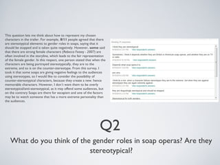 This question lets me think about how to represent my chosen 
characters in the trailer. For example, 8/11 people agreed that there 
are stereotypical elements to gender roles in soaps, saying that it 
should be stopped and is taken quite negatively. However, some said 
that there are strong female characters (Rebecca Feasey - 2007) are 
often involved in the storyline, which leads to the fair representation 
of the female gender. In this respect, one person stated that when the 
characters are being portrayed stereotypically, they are to the 
extreme, and so is on the counter-stereotype. From this survey, I 
took it that some soaps are giving negative feelings to the audiences 
using stereotypes, so I would like to consider the possibility of 
counter-stereotypical characters, because they create a new. hence 
memorable characters. However, I don’t want them to be overly 
stereotypical/anti-stereotypical, as it may offend some audiences, but 
on the contrary Soaps are there for escapism and one of the factors 
may be to watch someone that has a more extreme personality than 
the audiences. 
Q2 
What do you think of the gender roles in soap operas? Are they 
stereotypical? 
 