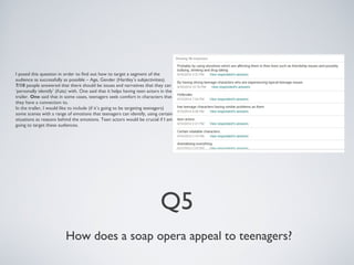 I posed this question in order to find out how to target a segment of the 
audience as successfully as possible – Age, Gender (Hartley’s subjectivities). 
7/10 people answered that there should be issues and narratives that they can 
‘personally identify’ (Katz) with. One said that it helps having teen actors in the 
trailer. One said that in some cases, teenagers seek comfort in characters that 
they have a connection to. 
In the trailer, I would like to include (if it’s going to be targeting teenagers) 
some scenes with a range of emotions that teenagers can identify, using certain 
situations as reasons behind the emotions. Teen actors would be crucial if I am 
going to target these audiences. 
Q5 
How does a soap opera appeal to teenagers? 
 