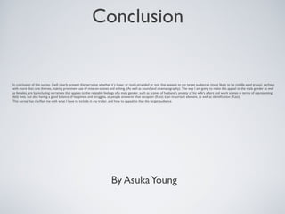 Conclusion 
In conclusion of this survey, I will clearly present the narrative whether it’s linear or multi-stranded or not, that appeals to my target audiences (most likely to be middle aged group), perhaps 
with more than one themes, making prominent use of mise-en-scenes and editing. (As well as sound and cinematography). The way I am going to make this appeal to the male gender as well 
as females, are by including narratives that applies to the relatable feelings of a male gender, such as scenes of husband’s anxiety of his wife’s affairs and work scenes in terms of representing 
daily lives, but also having a good balance of happiness and struggles, as people answered that escapism (Katz) is an important element, as well as identification (Katz). 
This survey has clarified me with what I have to include in my trailer, and how to appeal to that the target audience. 
By Asuka Young 
