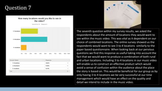 Question 7
The seventh question within my survey results, we asked the
respondents about the amount of locations they would want to
see within the music video. This was vital as it dependent on our
choice of combined locations. The online survey showed us the
respondents would want to see 3 to 4 locations similarly to the
paper based questionnaire. When looking back at our pervious
questions we find this response as useful taking into account the
fact that we would want to produce a combination of both rural
and urban locations. Including 3 to 4 locations in our music video
will enable us to construct an effective product which would
avoid a sense of confusion within the audience about the place
the story is based on. This would be beneficial for our group as by
only having 3 to 4 locations we be very successful at our time
management which would have an effect on the quality and
detail we intend to include in the music video.
 