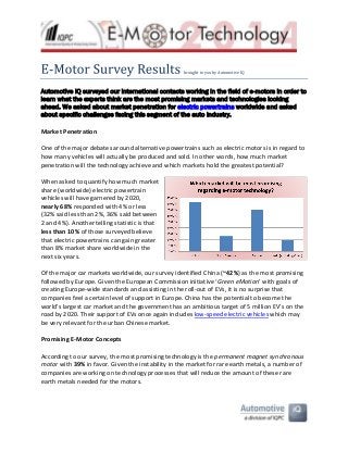 -

brought to you by Automotive IQ

Automotive IQ surveyed our international contacts working in the field of e-motors in order to
learn what the experts think are the most promising markets and technologies looking
ahead. We asked about market penetration for electric powertrains worldwide and asked
about specific challenges facing this segment of the auto industry.
Market Penetration
One of the major debates around alternative powertrains such as electric motors is in regard to
how many vehicles will actually be produced and sold. In other words, how much market
penetration will the technology achieve and which markets hold the greatest potential?
When asked to quantify how much market
share (worldwide) electric powertrain
vehicles will have garnered by 2020,
nearly 68% responded with 4% or less
(32% said less than 2%, 36% said between
2 and 4%). Another telling statistic is that
less than 10% of those surveyed believe
that electric powertrains can gain greater
than 8% market share worldwide in the
next six years.
Of the major car markets worldwide, our survey identified China (~42%) as the most promising
followed by Europe. Given the European Commission initiative ‘Green eMotion’ with goals of
creating Europe-wide standards and assisting in the roll-out of EVs, it is no surprise that
companies feel a certain level of support in Europe. China has the potential to become the
world’s largest car market and the government has an ambitious target of 5 million EV’s on the
road by 2020. Their support of EVs once again includes low-speed electric vehicles which may
be very relevant for the urban Chinese market.
Promising E-Motor Concepts
According to our survey, the most promising technology is the permanent magnet synchronous
motor with 39% in favor. Given the instability in the market for rare earth metals, a number of
companies are working on technology processes that will reduce the amount of these rare
earth metals needed for the motors.

 