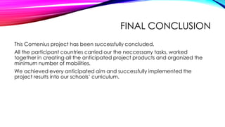 FINAL CONCLUSION
This Comenius project has been successfully concluded.
All the participant countries carried our the neccessarry tasks, worked
together in creating all the anticipated project products and organized the
minimum number of mobilities.
We achieved every anticipated aim and successfully implemented the
project results into our schools’ curriculum.
 