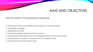 AIMS AND OBJECTIVES
Seek the opinion of the participants regarding:
 learning about history and tradition through research of traditional recipes
 using foreign languages
 developing new IT skills
 implementing project results into school’s curriculum
 ranking project implementation from the management and communication aspect
 presenting national cuisine in comparisson with the European market
 examining the value of the project results.
 
