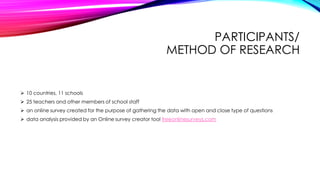 PARTICIPANTS/
METHOD OF RESEARCH
 10 countries, 11 schools
 25 teachers and other members of school staff
 an online survey created for the purpose of gathering the data with open and close type of questions
 data analysis provided by an Online survey creator tool freeonlinesurveys.com
 