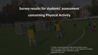 Survey results for students’ assessment
concerning Physical Activity
2nd Model - Experimental Junior High School of Athens, Greece
eTwinning project: “Stay healthy, stay fit. A web magazine for teenagers”
Physical Education Teacher: Alexandros Lazaridis
School year: 2014-2015
 