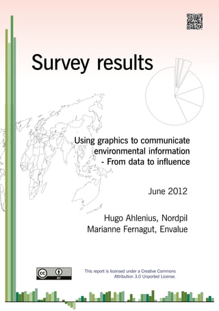 Survey results


    Using graphics to communicate
         environmental information
           - From data to influence


                                         June 2012


           Hugo Ahlenius, Nordpil
       Marianne Fernagut, Envalue



      This report is licensed under a Creative Commons
                        Attribution 3.0 Unported License.
 