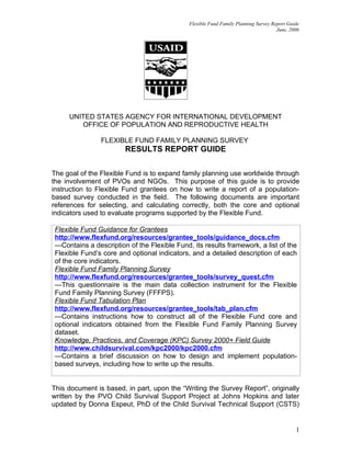 Flexible Fund Family Planning Survey Report Guide
                                                                                     June, 2006




     UNITED STATES AGENCY FOR INTERNATIONAL DEVELOPMENT
        OFFICE OF POPULATION AND REPRODUCTIVE HEALTH

                FLEXIBLE FUND FAMILY PLANNING SURVEY
                        RESULTS REPORT GUIDE

The goal of the Flexible Fund is to expand family planning use worldwide through
the involvement of PVOs and NGOs. This purpose of this guide is to provide
instruction to Flexible Fund grantees on how to write a report of a population-
based survey conducted in the field. The following documents are important
references for selecting, and calculating correctly, both the core and optional
indicators used to evaluate programs supported by the Flexible Fund.

 Flexible Fund Guidance for Grantees
 http://www.flexfund.org/resources/grantee_tools/guidance_docs.cfm
 —Contains a description of the Flexible Fund, its results framework, a list of the
 Flexible Fund’s core and optional indicators, and a detailed description of each
 of the core indicators.
 Flexible Fund Family Planning Survey
 http://www.flexfund.org/resources/grantee_tools/survey_quest.cfm
 —This questionnaire is the main data collection instrument for the Flexible
 Fund Family Planning Survey (FFFPS).
 Flexible Fund Tabulation Plan
 http://www.flexfund.org/resources/grantee_tools/tab_plan.cfm
 —Contains instructions how to construct all of the Flexible Fund core and
 optional indicators obtained from the Flexible Fund Family Planning Survey
 dataset.
 Knowledge, Practices, and Coverage (KPC) Survey 2000+ Field Guide
 http://www.childsurvival.com/kpc2000/kpc2000.cfm
 —Contains a brief discussion on how to design and implement population-
 based surveys, including how to write up the results.


This document is based, in part, upon the “Writing the Survey Report”, originally
written by the PVO Child Survival Support Project at Johns Hopkins and later
updated by Donna Espeut, PhD of the Child Survival Technical Support (CSTS)


                                                                                             1
 