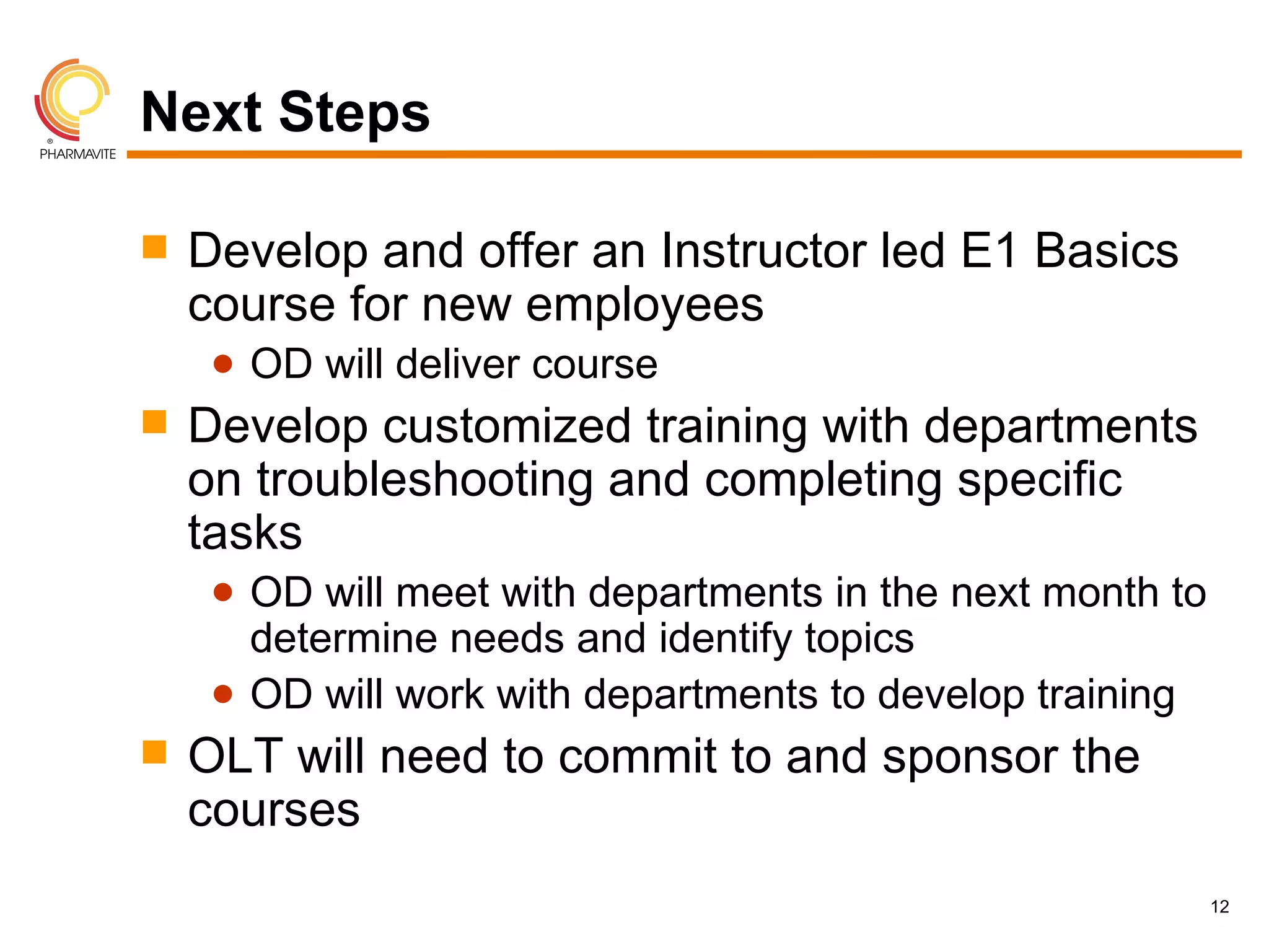 Next Steps

   Develop and offer an Instructor led E1 Basics
    course for new employees
     ● OD will deliver course
   Develop customized training with departments
    on troubleshooting and completing specific
    tasks
     ● OD will meet with departments in the next month to
       determine needs and identify topics
     ● OD will work with departments to develop training
   OLT will need to commit to and sponsor the
    courses
                                                            12
 