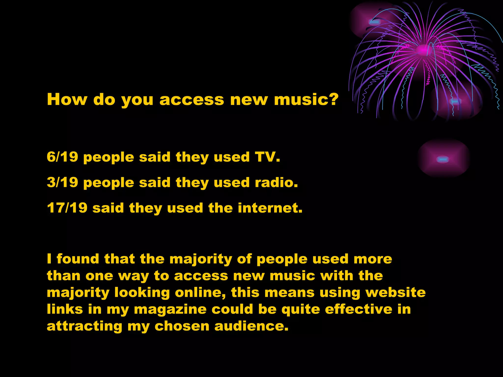 How do you access new music? 6/19 people said they used TV. 3/19 people said they used radio. 17/19 said they used the internet. I found that the majority of people used more than one way to access new music with the majority looking online, this means using website links in my magazine could be quite effective in attracting my chosen audience. 