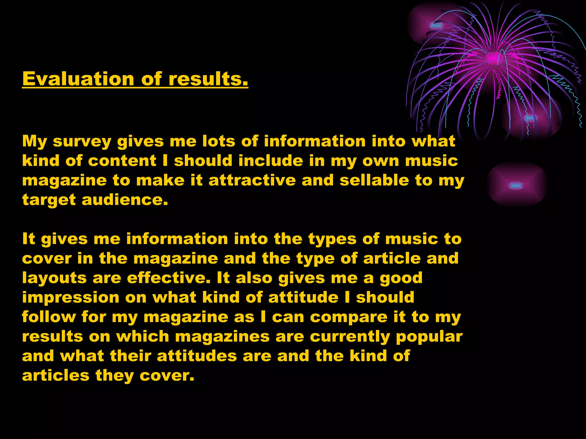 Evaluation of results. My survey gives me lots of information into what kind of content I should include in my own music magazine to make it attractive and sellable to my target audience. It gives me information into the types of music to cover in the magazine and the type of article and layouts are effective. It also gives me a good impression on what kind of attitude I should follow for my magazine as I can compare it to my results on which magazines are currently popular and what their attitudes are and the kind of articles they cover. 