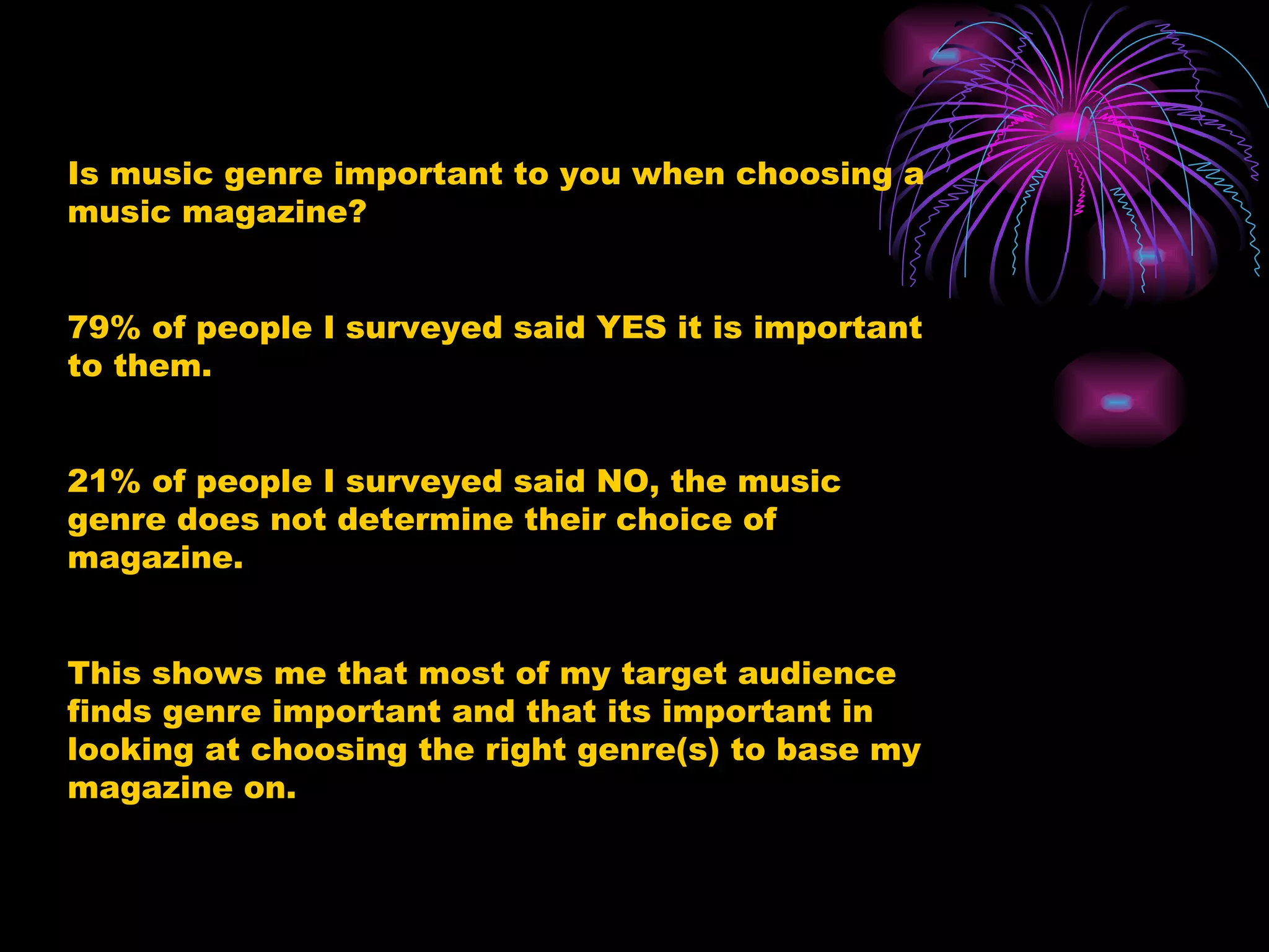 Is music genre important to you when choosing a music magazine?  79% of people I surveyed said YES it is important to them. 21% of people I surveyed said NO, the music genre does not determine their choice of magazine. This shows me that most of my target audience finds genre important and that its important in looking at choosing the right genre(s) to base my magazine on. 