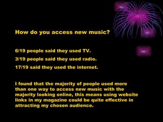 How do you access new music? 6/19 people said they used TV. 3/19 people said they used radio. 17/19 said they used the internet. I found that the majority of people used more than one way to access new music with the majority looking online, this means using website links in my magazine could be quite effective in attracting my chosen audience. 