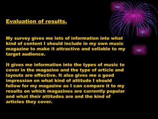 Evaluation of results. My survey gives me lots of information into what kind of content I should include in my own music magazine to make it attractive and sellable to my target audience. It gives me information into the types of music to cover in the magazine and the type of article and layouts are effective. It also gives me a good impression on what kind of attitude I should follow for my magazine as I can compare it to my results on which magazines are currently popular and what their attitudes are and the kind of articles they cover. 