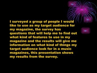 I surveyed a group of people I would like to use as my target audience for my magazine, the survey has questions that will help me to find out what kind of features to use in my magazine and the results will give me information on what kind of things my target audience look for in a music magazines, this presentation shows my results from the survey. 