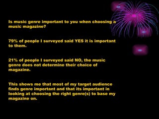 Is music genre important to you when choosing a music magazine?  79% of people I surveyed said YES it is important to them. 21% of people I surveyed said NO, the music genre does not determine their choice of magazine. This shows me that most of my target audience finds genre important and that its important in looking at choosing the right genre(s) to base my magazine on. 