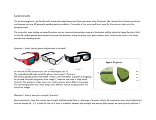 Survey results
The survey was given to get familiar with people who wear glasses and their experience using 3D-glasses. We can learn from these experiences
and improve our new 3D-glasses by avoiding existing problems. The results of this survey will be an input for the concepts later on in the
designing stage.

The survey has been holding on several locations such as: cinema in Amsterdam, cinema in Rotterdam and the Industrial Design faculty in Delft.
In total 24 random people were pleased to answer the questions. Along the group most given answers were similar to the others. Our survey
provides the following results.



Question 1: Which type of glasses did you used in the past?




             Image 1                    Image 2                      Image 3
As result of the first question you can see that largest part of
the respondents did make use of the glasses from image 1. These are
the famous glasses used in most Pathé cinema’s. A bit more then a quarter of the group
let us know they used the glasses from image 2. These are also used in a few Pathé
cinema’s. The glasses of image 3 were not used by anyone whom filled in the survey.
The remaining quarter let us know they used a different type of 3D-glasses then the
one of our images.


Question 2: What is your eye- strength / intensity?

Most respondents have their unique eye-strength and that is why there is a big range of answers. Almost all respondents were short-sighted and
have an average of – 1,5. In order to find out if there is a relation between eye-strength and wearing both glasses, we came up with question 3.
 