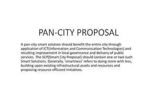PAN-CITY PROPOSAL
A pan-city smart solution should benefit the entire city through
application of ICT(Information and Communication Technologies) and
resulting improvement in local governance and delivery of public
services. The SCP(Smart City Proposal) should contain one or two such
Smart Solutions. Generally, ‘smartness’ refers to doing more with less,
building upon existing infrastructural assets and resources and
proposing resource efficient initiatives.
 