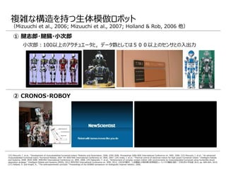 [22] Mizuuchi, I. et al., "Development of musculoskeletal humanoid kotaro."Robotics and Automation, 2006. ICRA 2006. Proceedings 2006 IEEE International Conference on. IEEE, 2006. [23] Mizuuchi, I. et al., "An advanced
musculoskeletal humanoid kojiro."Humanoid Robots, 2007 7th IEEE-RAS International Conference on. IEEE, 2007. [24] Urata, J. et al., "Thermal control of electrical motors for high-power humanoid robots." Intelligent Robots
and Systems, 2008. IROS 2008. IEEE/RSJ International Conference on. IEEE, 2008. [25] Nakanishi, Y. et al., "Achievement of complex contact motion with environments by musculoskeletal humanoid using humanlike shock
absorption strategy." Intelligent Robots and Systems (IROS), 2012 IEEE/RSJ International Conference on. IEEE, 2012. [26]水内郁夫. "人体構造に示唆を得た筋骨格型ヒューマノイドの構成と設計." 日本ロボット学会誌 28.6, pp. 689-694, 2010.
[27] Holland, O. and Knight, R., "The anthropomimetic principle." Proceedings of the AISB06 symposium on biologically inspired robotics. 2006.
複雑な構造を持つ生体模倣ロボット
（Mizuuchi et al., 2006; Mizuuchi et al., 2007; Holland & Rob, 2006 他）
② CRONOS・ROBOY
① 腱志郎・腱臓・小次郎
小次郎：100以上のアクチュエータと，データ数としては５００以上のセンサとの入出力
 