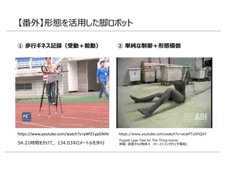 【番外】形態を活用した脚ロボット
① 歩行ギネス記録（受動＋能動）
https://www.youtube.com/watch?v=aUePTuDhQVY
Puppet Legs Test for The Thing movie.
映画 遊星からの物体Ｘ ファーストコンタクト(字幕版)
https://www.youtube.com/watch?v=p4PZ1ypGNhk
54.21時間をかけて，134.03キロメートルを歩行
② 単純な制御＋形態模倣
 