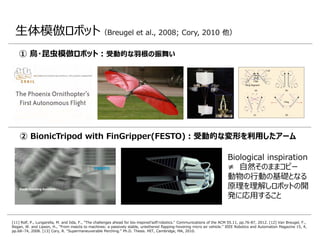 生体模倣ロボット（Breugel et al., 2008; Cory, 2010 他）
② BionicTripod with FinGripper(FESTO)：受動的な変形を利用したアーム
① 鳥・昆虫模倣ロボット：受動的な羽根の振舞い
[11] Rolf, P., Lungarella, M. and Iida, F., "The challenges ahead for bio-inspired'soft'robotics." Communications of the ACM 55.11, pp.76-87, 2012. [12] Van Breugel, F.,
Regan, W. and Lipson, H., "From insects to machines: a passively stable, untethered flapping-hovering micro air vehicle." IEEE Robotics and Automation Magazine 15, 4,
pp.68–74, 2008. [13] Cory, R. “Supermaneuverable Perching.” Ph.D. Thesis. MIT, Cambridge, MA, 2010.
Biological inspiration
≠ 自然そのままコピー
動物の行動の基礎となる
原理を理解しロボットの開
発に応用すること
 