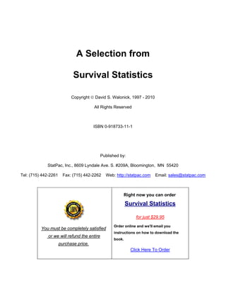 A Selection from
Survival Statistics
Copyright © David S. Walonick, 1997 - 2010
All Rights Reserved
ISBN 0-918733-11-1
Published by:
StatPac, Inc., 8609 Lyndale Ave. S. #209A, Bloomington, MN 55420
Tel: (715) 442-2261 Fax: (715) 442-2262 Web: http://statpac.com Email: sales@statpac.com
You must be completely satisfied
or we will refund the entire
purchase price.
Right now you can order
Survival Statistics
for just $29.95
Order online and we'll email you
instructions on how to download the
book.
Click Here To Order
 