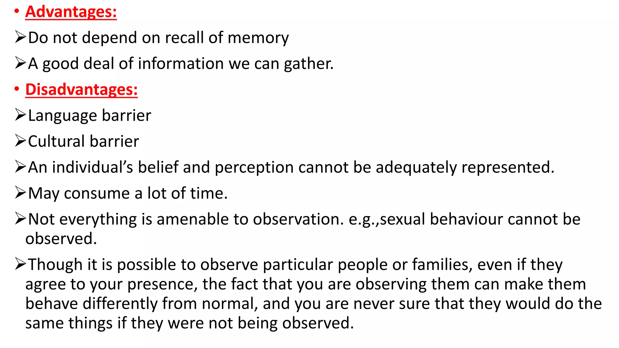 • Advantages:
Do not depend on recall of memory
A good deal of information we can gather.
• Disadvantages:
Language barrier
Cultural barrier
An individual’s belief and perception cannot be adequately represented.
May consume a lot of time.
Not everything is amenable to observation. e.g.,sexual behaviour cannot be
observed.
Though it is possible to observe particular people or families, even if they
agree to your presence, the fact that you are observing them can make them
behave differently from normal, and you are never sure that they would do the
same things if they were not being observed.
 