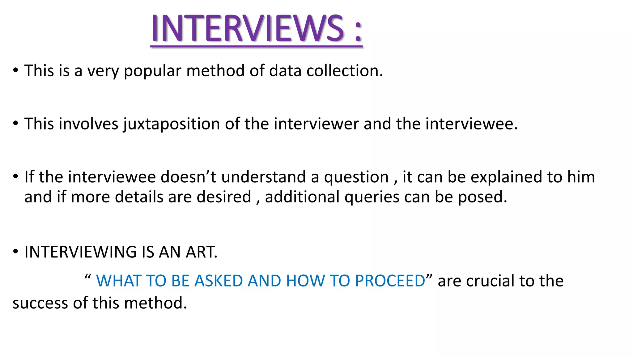 INTERVIEWS :
• This is a very popular method of data collection.
• This involves juxtaposition of the interviewer and the interviewee.
• If the interviewee doesn’t understand a question , it can be explained to him
and if more details are desired , additional queries can be posed.
• INTERVIEWING IS AN ART.
“ WHAT TO BE ASKED AND HOW TO PROCEED” are crucial to the
success of this method.
 