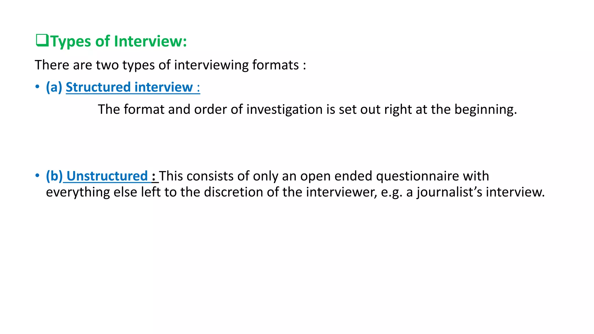 Types of Interview:
There are two types of interviewing formats :
• (a) Structured interview :
The format and order of investigation is set out right at the beginning.
• (b) Unstructured : This consists of only an open ended questionnaire with
everything else left to the discretion of the interviewer, e.g. a journalist’s interview.
 