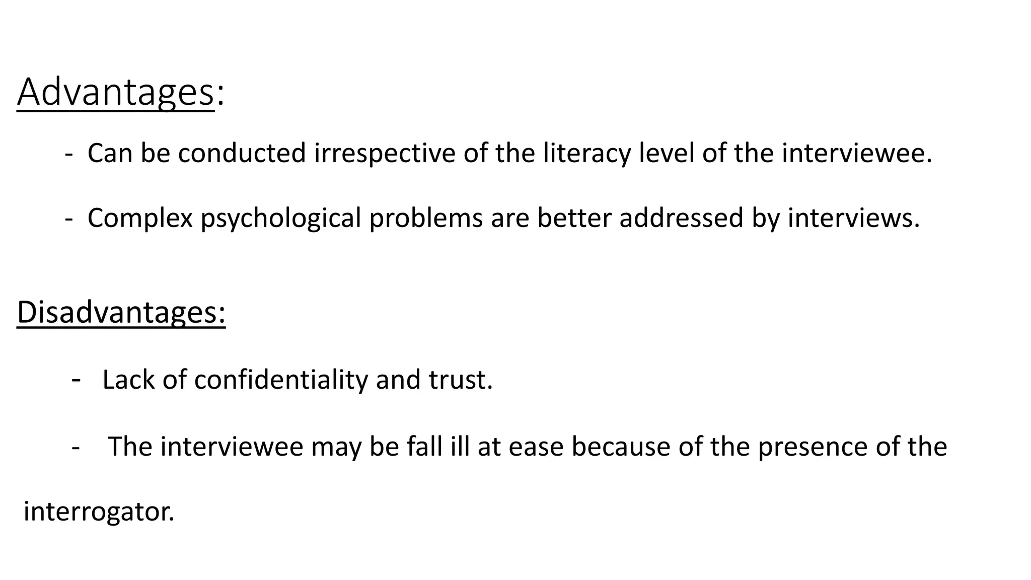 Advantages:
- Can be conducted irrespective of the literacy level of the interviewee.
- Complex psychological problems are better addressed by interviews.
Disadvantages:
- Lack of confidentiality and trust.
- The interviewee may be fall ill at ease because of the presence of the
interrogator.
 