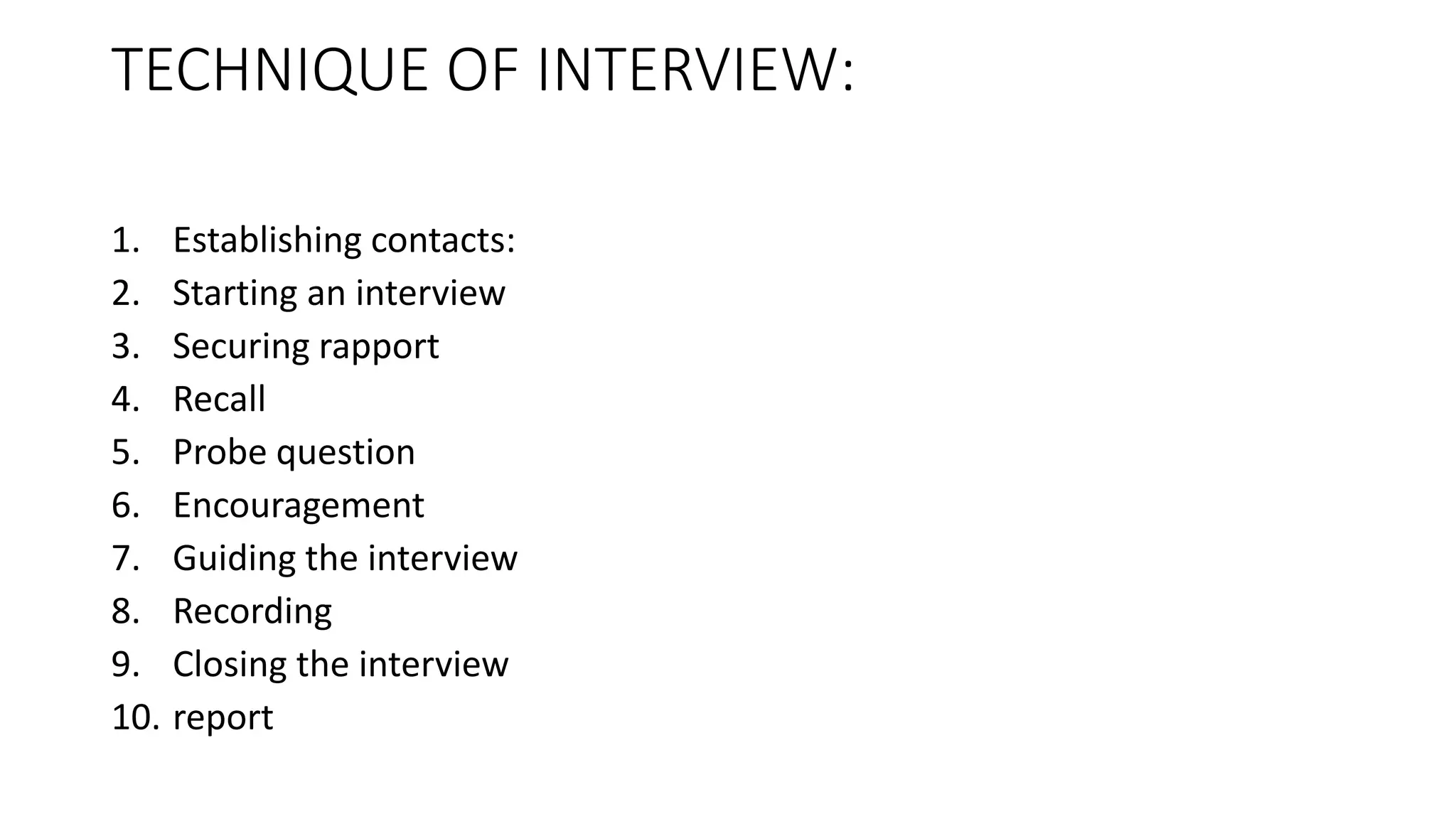 TECHNIQUE OF INTERVIEW:
1. Establishing contacts:
2. Starting an interview
3. Securing rapport
4. Recall
5. Probe question
6. Encouragement
7. Guiding the interview
8. Recording
9. Closing the interview
10. report
 