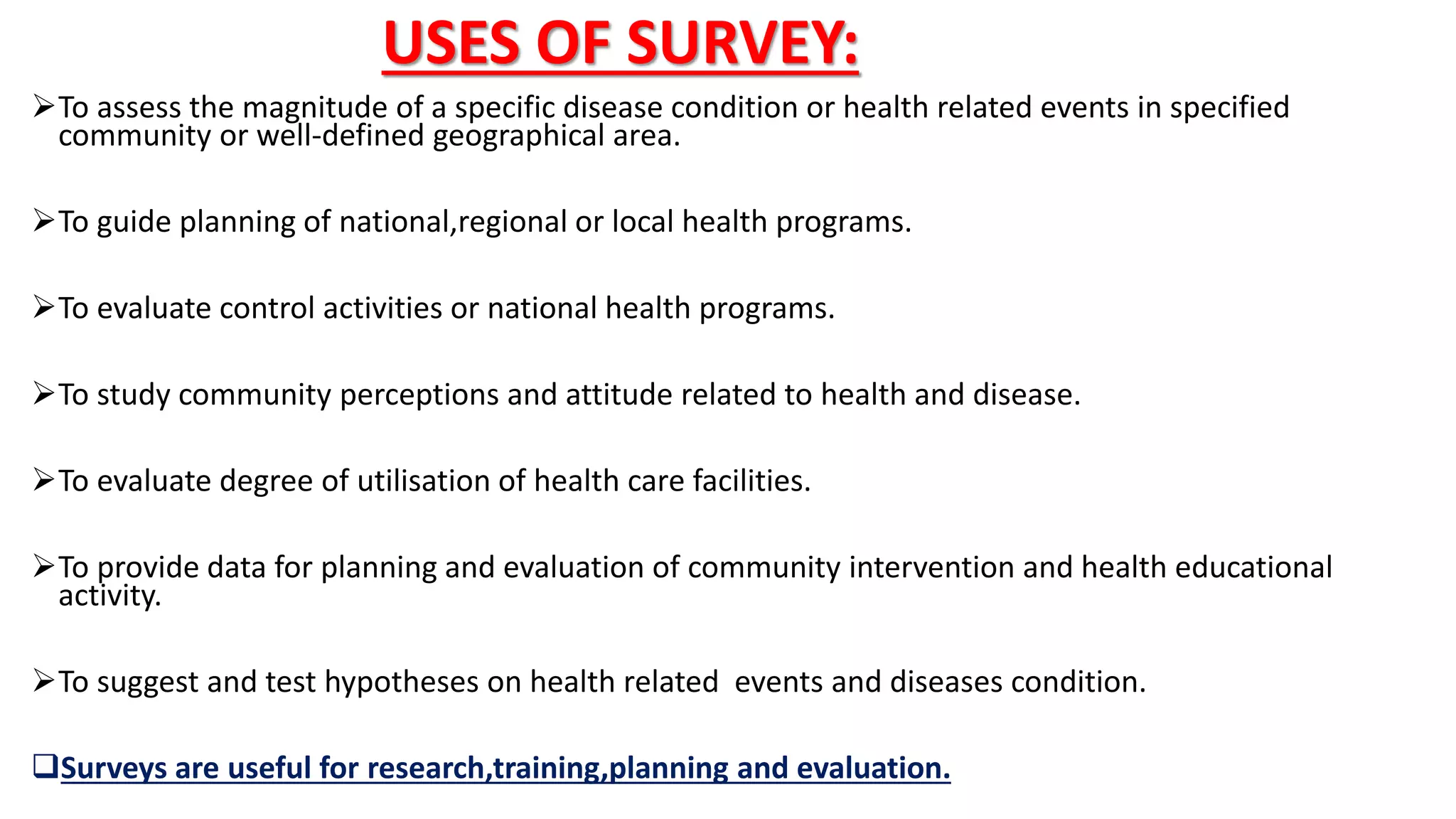 USES OF SURVEY:
To assess the magnitude of a specific disease condition or health related events in specified
community or well-defined geographical area.
To guide planning of national,regional or local health programs.
To evaluate control activities or national health programs.
To study community perceptions and attitude related to health and disease.
To evaluate degree of utilisation of health care facilities.
To provide data for planning and evaluation of community intervention and health educational
activity.
To suggest and test hypotheses on health related events and diseases condition.
Surveys are useful for research,training,planning and evaluation.
 