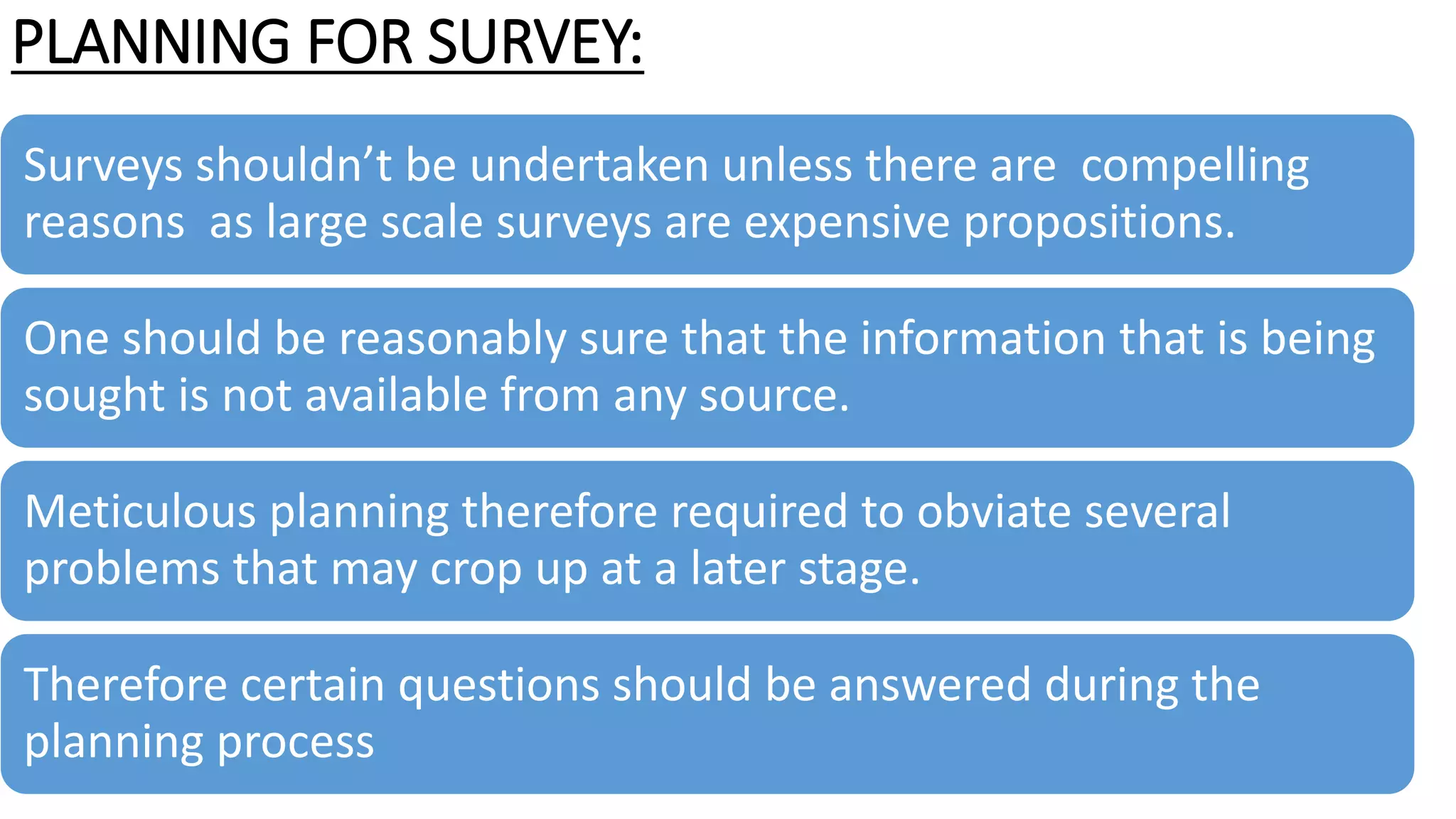 PLANNING FOR SURVEY:
Surveys shouldn’t be undertaken unless there are compelling
reasons as large scale surveys are expensive propositions.
One should be reasonably sure that the information that is being
sought is not available from any source.
Meticulous planning therefore required to obviate several
problems that may crop up at a later stage.
Therefore certain questions should be answered during the
planning process
 