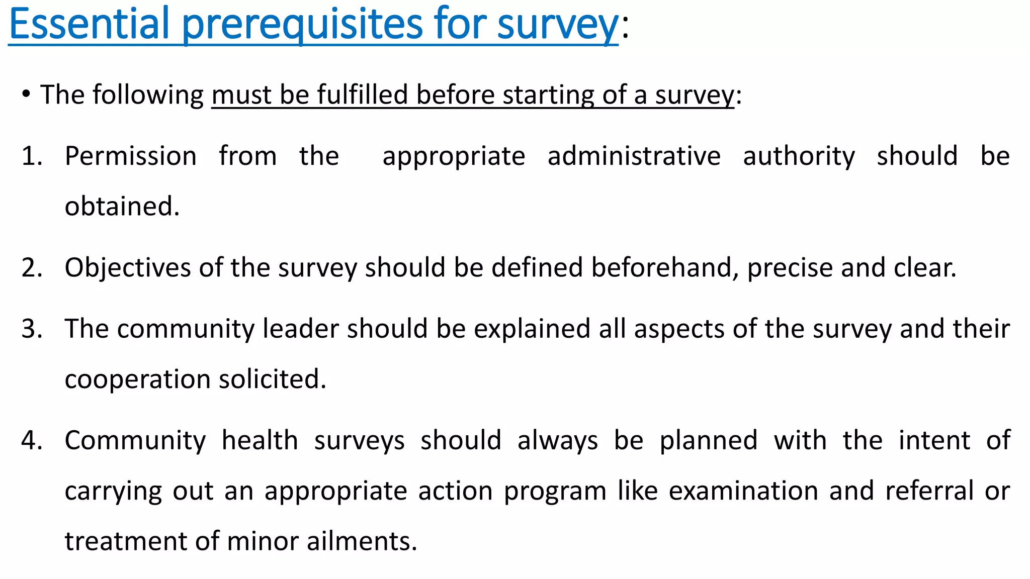 Essential prerequisites for survey:
• The following must be fulfilled before starting of a survey:
1. Permission from the appropriate administrative authority should be
obtained.
2. Objectives of the survey should be defined beforehand, precise and clear.
3. The community leader should be explained all aspects of the survey and their
cooperation solicited.
4. Community health surveys should always be planned with the intent of
carrying out an appropriate action program like examination and referral or
treatment of minor ailments.
 