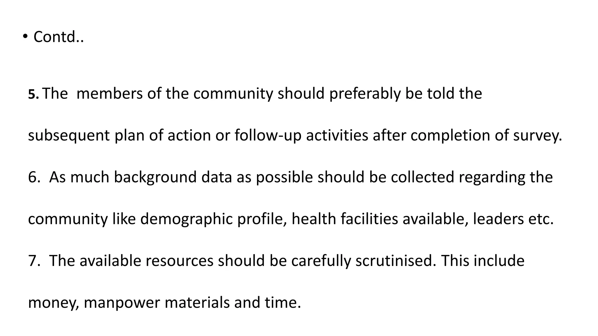 • Contd..
5. The members of the community should preferably be told the
subsequent plan of action or follow-up activities after completion of survey.
6. As much background data as possible should be collected regarding the
community like demographic profile, health facilities available, leaders etc.
7. The available resources should be carefully scrutinised. This include
money, manpower materials and time.
 