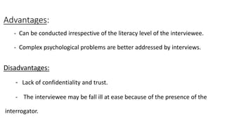 Advantages:
- Can be conducted irrespective of the literacy level of the interviewee.
- Complex psychological problems are better addressed by interviews.
Disadvantages:
- Lack of confidentiality and trust.
- The interviewee may be fall ill at ease because of the presence of the
interrogator.
 
