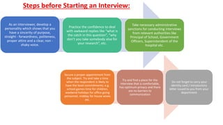 As an interviewer, develop a
personality which shows that you
have a sincerity of purpose,
straight - forwardness, politeness,
proper attire and a clear, non -
shaky voice.
Practice the confidence to deal
with awkward replies like “what is
the catch in this question”, “why
don’t you take somebody else for
your research”, etc.
Take necessary administrative
sanctions for conducting interviews
from relevant authorities like
Principal of School, Government
Officers, Superintendent of the
hospital etc.
Secure a proper appointment from
the subject. Try and take a time
when the respondent is likely to
have the least commitments; e.g.
school games time for children,
weekend holidays for office going
personnel, midday for house wives
etc.
Try and find a place for the
interview that is comfortable,
has optimum privacy and there
are no barriers to
communication
Do not forget to carry your
identity card / introductory
letter issued to you from your
department
Steps before Starting an Interview:
 