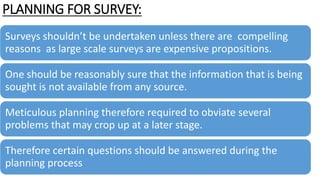PLANNING FOR SURVEY:
Surveys shouldn’t be undertaken unless there are compelling
reasons as large scale surveys are expensive propositions.
One should be reasonably sure that the information that is being
sought is not available from any source.
Meticulous planning therefore required to obviate several
problems that may crop up at a later stage.
Therefore certain questions should be answered during the
planning process
 