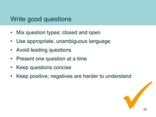 Write good questions
• Mix question types: closed and open
• Use appropriate, unambiguous language
• Avoid leading questions
• Present one question at a time
• Keep questions concise
• Keep positive; negatives are harder to understand
12

 