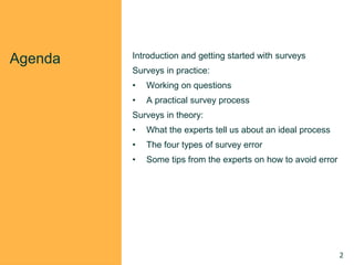 Agenda Introduction and getting started with surveys
Surveys in practice:
• Working on questions
• A practical survey process
Surveys in theory:
• What the experts tell us about an ideal process
• The four types of survey error
• Some tips from the experts on how to avoid error
2
 