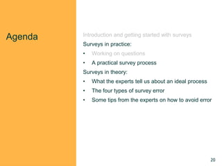 Agenda Introduction and getting started with surveys
Surveys in practice:
• Working on questions
• A practical survey process
Surveys in theory:
• What the experts tell us about an ideal process
• The four types of survey error
• Some tips from the experts on how to avoid error
20
 