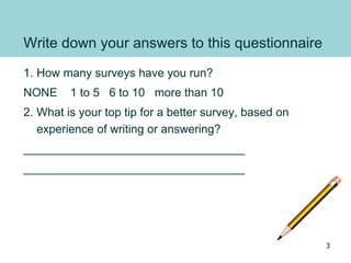 Write down your answers to this questionnaire
1. How many surveys have you run?
NONE 1 to 5 6 to 10 more than 10
2. What is your top tip for a better survey, based on
experience of writing or answering?
__________________________________
__________________________________
3
 