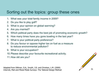 Sorting out the topics: group these ones
1. What was your total family income in 2009?
2. Do you like to play golf?
3. What is your opinion on global warming?
4. Are you married?
5. Which political party does the best job of promoting economic growth?
6. How many times have you gone bowling in the last year?
7. What is your political party preference?
8. Do you favour or oppose higher tax on fuel as a measure
to reduce environmental pollution?
9. What is your occupation?
10.Please describe your favourite recreational activity.
11.How old are you?
Adapted from Dillman, D.A., Smyth, J.D. and Christian, L.M. (2009)
Internet, Mail and Mixed Mode Surveys: The Tailored Design Method 31
 