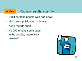 Analyse Publish results - gently
• Don’t surprise people with bad news
• Make sure publication is timely
• Keep reports short
• It’s OK to have some gaps
in the results, “more work
needed”
39
 