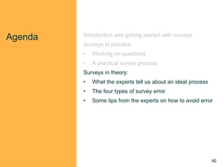 Agenda Introduction and getting started with surveys
Surveys in practice:
• Working on questions
• A practical survey process
Surveys in theory:
• What the experts tell us about an ideal process
• The four types of survey error
• Some tips from the experts on how to avoid error
40
 