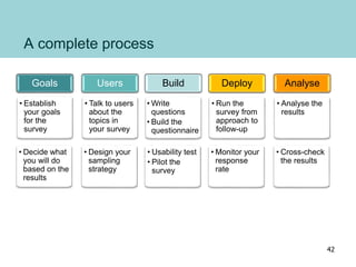 A complete process
Goals
• Establish
your goals
for the
survey
• Decide what
you will do
based on the
results
Users
• Talk to users
about the
topics in
your survey
• Design your
sampling
strategy
Build
• Write
questions
• Build the
questionnaire
• Usability test
• Pilot the
survey
Deploy
• Run the
survey from
approach to
follow-up
• Monitor your
response
rate
Analyse
• Analyse the
results
• Cross-check
the results
42
 